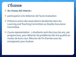 L’Écosse
 Au niveau AQ interne :
 participation à la rédaction de l’auto-évaluation
 Présence active des associations étudiantes dans les

Learning and Teaching Committee ou Quality Assurance
Committee
 Course representation : 2 étudiants sont élus tous les ans, par

programmes, pour détecter les problèmes liés à la qualité au
niveau de leurs cour. Réunion de fin d’année avec les
enseignants pour évaluer.

 