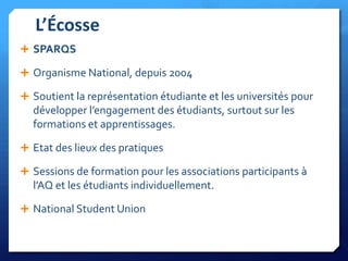 L’Écosse
 SPARQS
 Organisme National, depuis 2004
 Soutient la représentation étudiante et les universités pour

développer l’engagement des étudiants, surtout sur les
formations et apprentissages.
 Etat des lieux des pratiques
 Sessions de formation pour les associations participants à

l’AQ et les étudiants individuellement.
 National Student Union

 
