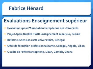 Fabrice Hénard

Evaluations Enseignement supérieur
 Evaluations pour l’Association Européenne des Universités
 Projet Appui Qualité (PAQ) Enseignement supérieur, Tunisie
 Réforme extension carte universitaire, Sénégal
 Offre de formation professionnalisante, Sénégal, Angola, Liban
 Qualité de l’offre francophone, Liban, Gambie, Ghana

 