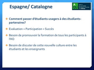 Espagne/ Catalogne
 Comment passer d’étudiants-usagers à des étudiants-

partenaires?
 Evaluation + Participation = Succès
 Besoin de promouvoir la formation de tous les participants à

l’AQ
 Besoin de discuter de cette nouvelle culture entre les

étudiants et les enseignants

 