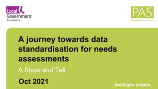 March 2021 local.gov.uk/pas
A journey towards data
standardisation for needs
assessments
A Show and Tell
Oct 2021
 