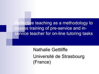 Reflective teaching as a methodology to assess training of pre-service and in-service teacher for on-line tutoring tasks Nathalie Gettliffe Université de Strasbourg (France) 