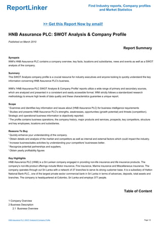 Find Industry reports, Company profiles
ReportLinker                                                                      and Market Statistics



                                         >> Get this Report Now by email!

HNB Assurance PLC: SWOT Analysis & Company Profile
Published on March 2010

                                                                                                            Report Summary

Synopsis
WMI's HNB Assurance PLC contains a company overview, key facts, locations and subsidiaries, news and events as well as a SWOT
analysis of the company.


Summary
This SWOT Analysis company profile is a crucial resource for industry executives and anyone looking to quickly understand the key
information concerning HNB Assurance PLC's business.


WMI's 'HNB Assurance PLC SWOT Analysis & Company Profile' reports utilize a wide range of primary and secondary sources,
which are analyzed and presented in a consistent and easily accessible format. WMI strictly follows a standardized research
methodology to ensure high levels of data quality and these characteristics guarantee a unique report.


Scope
' Examines and identifies key information and issues about (HNB Assurance PLC) for business intelligence requirements
' Studies and presents HNB Assurance PLC's strengths, weaknesses, opportunities (growth potential) and threats (competition).
Strategic and operational business information is objectively reported.
' The profile contains business operations, the company history, major products and services, prospects, key competitors, structure
and key employees, locations and subsidiaries.


Reasons To Buy
' Quickly enhance your understanding of the company.
' Obtain details and analysis of the market and competitors as well as internal and external factors which could impact the industry.
' Increase business/sales activities by understanding your competitors' businesses better.
' Recognize potential partnerships and suppliers.
' Obtain yearly profitability figures


Key Highlights
HNB Assurance PLC (HNB) is a Sri Lankan company engaged in providing non-life insurance and life insurance products. The
company's non-life product offerings include Motor insurance, Fire insurance, Marine insurance and Miscellaneous insurance. The
company operates through out Sri Lanka with a network of 37 branches to serve its strong customer base. It is a subsidiary of Hatton
National Bank PLC., one of the largest private sector commercial bank in Sri Lanka in terms of advances, deposits, total assets and
branches. The company is headquartered at Colombo, Sri Lanka and employs 377 people.




                                                                                                            Table of Content

1 Company Overview
2 Business Description
    2.1 Business Overview



HNB Assurance PLC: SWOT Analysis & Company Profile                                                                             Page 1/4
 