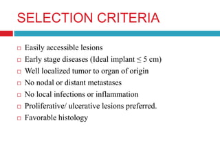 SELECTION CRITERIA
 Easily accessible lesions
 Early stage diseases (Ideal implant ≤ 5 cm)
 Well localized tumor to organ of origin
 No nodal or distant metastases
 No local infections or inflammation
 Proliferative/ ulcerative lesions preferred.
 Favorable histology
 