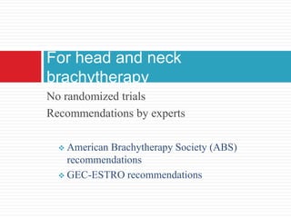 No randomized trials
Recommendations by experts
 American Brachytherapy Society (ABS)
recommendations
 GEC-ESTRO recommendations
For head and neck
brachytherapy
 