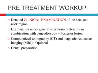 PRE TREATMENT WORKUP
 Detailed CLINICAL EXAMINATION of the head and
neck region
 Examination under general anesthesia preferably in
combination with panendoscopy – Posterior lesion
 Computerized tomography (CT) and magnetic resonance
imaging (MRI) - Optional
 Dental preparation.
 
