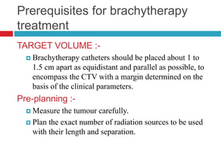 Prerequisites for brachytherapy
treatment
TARGET VOLUME :-
 Brachytherapy catheters should be placed about 1 to
1.5 cm apart as equidistant and parallel as possible, to
encompass the CTV with a margin determined on the
basis of the clinical parameters.
Pre-planning :-
 Measure the tumour carefully.
 Plan the exact number of radiation sources to be used
with their length and separation.
 