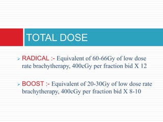  RADICAL :- Equivalent of 60-66Gy of low dose
rate brachytherapy, 400cGy per fraction bid X 12
 BOOST :- Equivalent of 20-30Gy of low dose rate
brachytherapy, 400cGy per fraction bid X 8-10
TOTAL DOSE
 