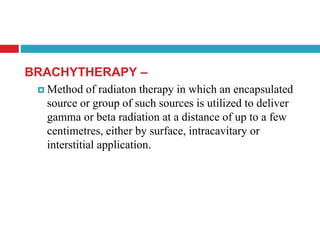 BRACHYTHERAPY –
 Method of radiaton therapy in which an encapsulated
source or group of such sources is utilized to deliver
gamma or beta radiation at a distance of up to a few
centimetres, either by surface, intracavitary or
interstitial application.
 