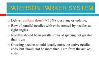 PATERSON PARKER SYSTEM
 Deliver uniform dose(+/- 10%) to a plane or volume.
 Row of parallel needles with ends crossed by needles at
right angles.
 Needles should be in parallel rows at spacing not greater
than 1 cm
 Crossing needles should ideally cross the active needle
ends, but should not be more than 1 cm from the active
ends.
 