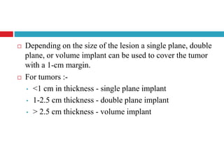  Depending on the size of the lesion a single plane, double
plane, or volume implant can be used to cover the tumor
with a 1-cm margin.
 For tumors :-
• <1 cm in thickness - single plane implant
• 1-2.5 cm thickness - double plane implant
• > 2.5 cm thickness - volume implant
 