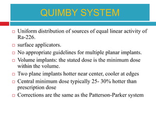QUIMBY SYSTEM
 Uniform distribution of sources of equal linear activity of
Ra-226.
 surface applicators.
 No appropriate guidelines for multiple planar implants.
 Volume implants: the stated dose is the minimum dose
within the volume.
 Two plane implants hotter near center, cooler at edges
 Central minimum dose typically 25- 30% hotter than
prescription dose
 Corrections are the same as the Patterson-Parker system
 