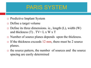 PARIS SYSTEM
 Predictive Implant System
 Define a target volume
 Define its three dimensions. ie., length (L), width (W)
and thickness (T) . TV= L x W x T
 Number of source planes depends upon the thickness.
 If the thickness exceeds 12 mm, there must be 2 source
planes.
 the source pattern, the number of sources and the source
spacing are easily determined
 