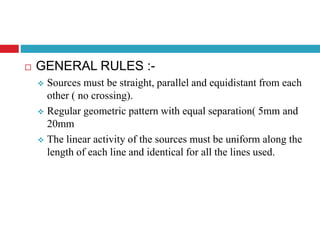  GENERAL RULES :-
 Sources must be straight, parallel and equidistant from each
other ( no crossing).
 Regular geometric pattern with equal separation( 5mm and
20mm
 The linear activity of the sources must be uniform along the
length of each line and identical for all the lines used.
 