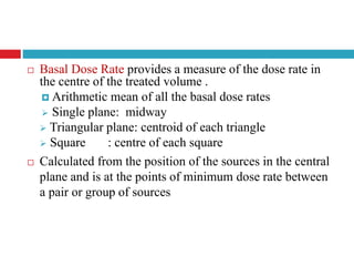  Basal Dose Rate provides a measure of the dose rate in
the centre of the treated volume .
 Arithmetic mean of all the basal dose rates
 Single plane: midway
 Triangular plane: centroid of each triangle
 Square : centre of each square
 Calculated from the position of the sources in the central
plane and is at the points of minimum dose rate between
a pair or group of sources
 