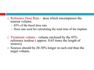  Reference Dose Rate - dose which encompasses the
tumour volume.
 85% of the basal dose rate
 Dose rate used for calculating the total time of the implant.
 Treatment volume - volume enclosed by the 85%
reference isodose ( approx. 0.65 times the length of
sources)
 Sources should be 20-30% longer at each end than the
target volume.
 