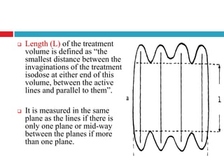  Length (L) of the treatment
volume is defined as “the
smallest distance between the
invaginations of the treatment
isodose at either end of this
volume, between the active
lines and parallel to them”.
 It is measured in the same
plane as the lines if there is
only one plane or mid-way
between the planes if more
than one plane.
 