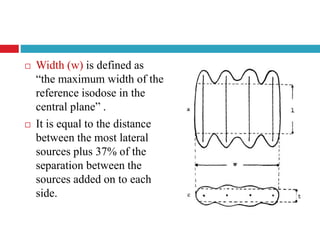  Width (w) is defined as
“the maximum width of the
reference isodose in the
central plane” .
 It is equal to the distance
between the most lateral
sources plus 37% of the
separation between the
sources added on to each
side.
 