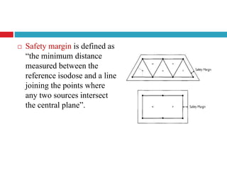  Safety margin is defined as
“the minimum distance
measured between the
reference isodose and a line
joining the points where
any two sources intersect
the central plane”.
 
