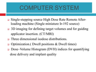 COMPUTER SYSTEM
 Single-stepping source High Dose Rate Remote After-
loading machine (Single miniature Ir-192 source)
 3D imaging for defining target volumes and for guiding
applicator insertion. (CT/MRI)
 Three dimensional isodose distributions.
 Optimization.( Dwell positions & Dwell times)
 Dose–Volume Histogram (DVH) indices for quantifying
dose delivery and implant quality
 