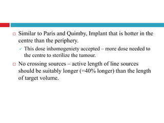  Similar to Paris and Quimby, Implant that is hotter in the
centre than the periphery.
 This dose inhomogeniety accepted – more dose needed to
the centre to sterilize the tumour.
 No crossing sources – active length of line sources
should be suitably longer (=40% longer) than the length
of target volume.
 
