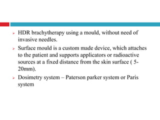  HDR brachytherapy using a mould, without need of
invasive needles.
 Surface mould is a custom made device, which attaches
to the patient and supports applicators or radioactive
sources at a fixed distance from the skin surface ( 5-
20mm).
 Dosimetry system – Paterson parker system or Paris
system
 