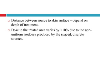  Distance between source to skin surface – depend on
depth of treatment.
 Dose to the treated area varies by +10% due to the non-
uniform isodoses produced by the spaced, discrete
sources.
 