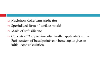  Nucletron Rotterdam applicator
 Specialized form of surface mould
 Made of soft silicone
 Consists of 2 approximately parallel applicators and a
Paris system of basal points can be set up to give an
initial dose calculation.
 