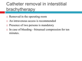 Catheter removal in interstitial
brachytherapy
 Removed in the operating room
 An intravenous access is recommended
 Presence of two persons is mandatory
 In case of bleeding - bimanual compression for ten
minutes.
 