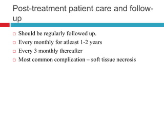 Post-treatment patient care and follow-
up
 Should be regularly followed up.
 Every monthly for atleast 1-2 years
 Every 3 monthly thereafter
 Most common complication – soft tissue necrosis
 
