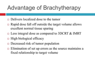 Advantage of Brachytherapy
 Delivers localized dose to the tumor
 Rapid dose fall off outside the target volume allows
excellent normal tissue sparing
 Less integral dose as compared to 3DCRT & IMRT
 High biological efficacy
 Decreased risk of tumor population
 Elimination of set up errors as the source maintains a
fixed relationship to target volume
 