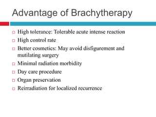Advantage of Brachytherapy
 High tolerance: Tolerable acute intense reaction
 High control rate
 Better cosmetics: May avoid disfigurement and
mutilating surgery
 Minimal radiation morbidity
 Day care procedure
 Organ preservation
 Reirradiation for localized recurrence
 