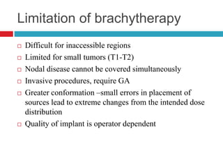 Limitation of brachytherapy
 Difficult for inaccessible regions
 Limited for small tumors (T1-T2)
 Nodal disease cannot be covered simultaneously
 Invasive procedures, require GA
 Greater conformation –small errors in placement of
sources lead to extreme changes from the intended dose
distribution
 Quality of implant is operator dependent
 