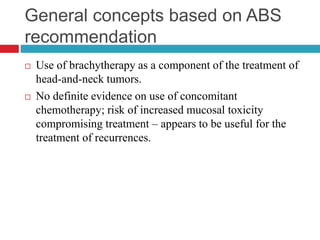General concepts based on ABS
recommendation
 Use of brachytherapy as a component of the treatment of
head-and-neck tumors.
 No definite evidence on use of concomitant
chemotherapy; risk of increased mucosal toxicity
compromising treatment – appears to be useful for the
treatment of recurrences.
 