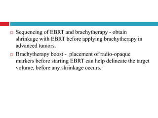  Sequencing of EBRT and brachytherapy - obtain
shrinkage with EBRT before applying brachytherapy in
advanced tumors.
 Brachytherapy boost - placement of radio-opaque
markers before starting EBRT can help delineate the target
volume, before any shrinkage occurs.
 