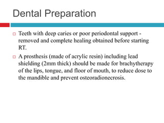 Dental Preparation
 Teeth with deep caries or poor periodontal support -
removed and complete healing obtained before starting
RT.
 A prosthesis (made of acrylic resin) including lead
shielding (2mm thick) should be made for brachytherapy
of the lips, tongue, and floor of mouth, to reduce dose to
the mandible and prevent osteoradionecrosis.
 