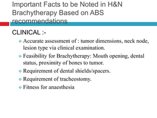 Important Facts to be Noted in H&N
Brachytherapy Based on ABS
recommendations
CLINICAL :-
 Accurate assessment of : tumor dimensions, neck node,
lesion type via clinical examination.
 Feasibility for Brachytherapy: Mouth opening, dental
status, proximity of bones to tumor.
 Requirement of dental shields/spacers.
 Requirement of tracheostomy.
 Fitness for anaesthesia
 