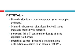 PHYSICAL :-
 Dose distribution :- non-homogenous (due to complex
geometry)
 Minor displacement - significant hot/cold spots;
increased morbidity/recurrence.
 Peripheral fall off- cause under-dosage of a site
especially at borders
 Interstitial edema - produce alteration in dose
distribution calculated to an extent of 10-15%.
 