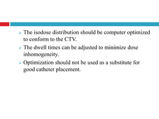  The isodose distribution should be computer optimized
to conform to the CTV.
 The dwell times can be adjusted to minimize dose
inhomogeneity.
 Optimization should not be used as a substitute for
good catheter placement.
 
