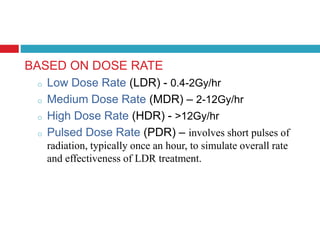 BASED ON DOSE RATE
o Low Dose Rate (LDR) - 0.4-2Gy/hr
o Medium Dose Rate (MDR) – 2-12Gy/hr
o High Dose Rate (HDR) - >12Gy/hr
o Pulsed Dose Rate (PDR) – involves short pulses of
radiation, typically once an hour, to simulate overall rate
and effectiveness of LDR treatment.
 