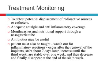 Treatment Monitoring
 To detect potential displacement of radioactive sources
or catheters.
 Adequate antalgic and anti inflammatory coverage
 Mouthwashes and nutritional support through a
nasogastric tube
 Antibiotics may be useful
 patient must also be taught - watch out for
inflammatory reactions - occur after the removal of the
implants, start about 7 days later, increase until the
third week, are stable over one week, and then decrease
and finally disappear at the end of the sixth week.
 