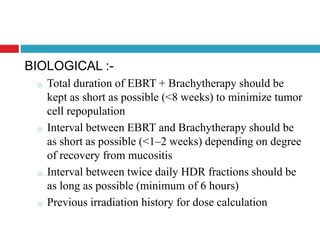 BIOLOGICAL :-
o Total duration of EBRT + Brachytherapy should be
kept as short as possible (<8 weeks) to minimize tumor
cell repopulation
o Interval between EBRT and Brachytherapy should be
as short as possible (<1–2 weeks) depending on degree
of recovery from mucositis
o Interval between twice daily HDR fractions should be
as long as possible (minimum of 6 hours)
o Previous irradiation history for dose calculation
 