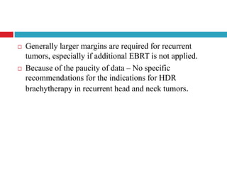  Generally larger margins are required for recurrent
tumors, especially if additional EBRT is not applied.
 Because of the paucity of data – No specific
recommendations for the indications for HDR
brachytherapy in recurrent head and neck tumors.
 