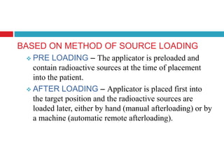 BASED ON METHOD OF SOURCE LOADING
 PRE LOADING – The applicator is preloaded and
contain radioactive sources at the time of placement
into the patient.
 AFTER LOADING – Applicator is placed first into
the target position and the radioactive sources are
loaded later, either by hand (manual afterloading) or by
a machine (automatic remote afterloading).
 