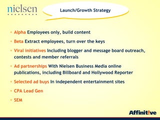Alpha  Employees only, build content Beta  Extract employees, turn over the keys Viral initiatives  Including blogger and message board outreach, contests and member referrals Ad partnerships  With Nielsen Business Media online publications, including Billboard and Hollywood Reporter Selected ad buys  In independent entertainment sites CPA Lead Gen SEM Launch/Growth Strategy 