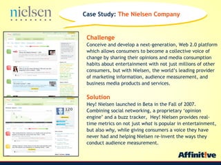 Challenge   Conceive and develop a next-generation, Web 2.0 platform which allows consumers to become a collective voice of change by sharing their opinions and media consumption habits about entertainment with not just millions of other consumers, but with Nielsen, the worlds leading provider of marketing information, audience measurement, and business media products and services. Solution Hey! Nielsen launched in Beta in the Fall of 2007. Combining social networking, a proprietary opinion engine and a buzz tracker,  Hey! Nielsen provides real-time metrics on not just  what  is popular in entertainment, but also  why , while giving consumers a voice they have never had and helping Nielsen re-invent the ways they conduct audience measurement. Case Study:  The Nielsen Company  