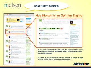 Hey Nielsen is an Opinion Engine It is a website where visitors have the ability to both view and express opinions about the media and products they have contact with.  Further, it also provides a way for people to affect change in how media and products are developed. What is Hey! Nielsen? 