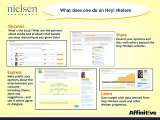 Discover Whats the buzz? What are the opinions about media and products that people are most discussing at any given time?   Express Make public your opinions about the entertainment you consume C including cheers, jeers and suggestions C and see if others agree or disagree. Share Extend your opinions and lists with others beyond the Hey! Nielsen website. Learn Gain insight with data derived from Hey! Nielsen users and other Nielsen properties. What does one do on Hey! Nielsen 