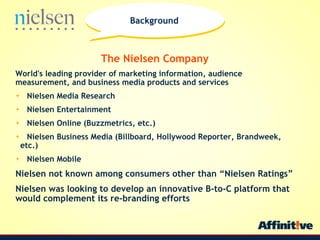 The Nielsen Company World's leading provider of marketing information, audience measurement, and business media products and services Nielsen Media Research Nielsen Entertainment Nielsen Online (Buzzmetrics, etc.) Nielsen Business Media (Billboard, Hollywood Reporter, Brandweek,  etc.) Nielsen Mobile Nielsen not known among consumers other than Nielsen Ratings Nielsen was looking to develop an innovative B-to-C platform that would complement its re-branding efforts Background 
