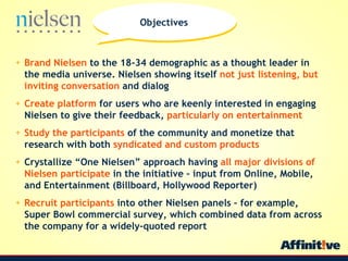 Brand Nielsen  to the 18-34 demographic as a thought leader in the media universe. Nielsen showing itself  not just listening, but inviting conversation  and dialog Create platform  for users who are keenly interested in engaging Nielsen to give their feedback,  particularly on entertainment Study the participants  of the community and monetize that research with both  syndicated and custom products Crystallize One Nielsen approach having  all major divisions of Nielsen participate  in the initiative C input from Online, Mobile, and Entertainment (Billboard, Hollywood Reporter)  Recruit participants  into other Nielsen panels C for example, Super Bowl commercial survey, which combined data from across the company for a widely-quoted report Objectives 